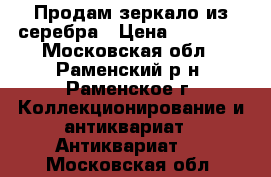 Продам зеркало из серебра › Цена ­ 85 000 - Московская обл., Раменский р-н, Раменское г. Коллекционирование и антиквариат » Антиквариат   . Московская обл.